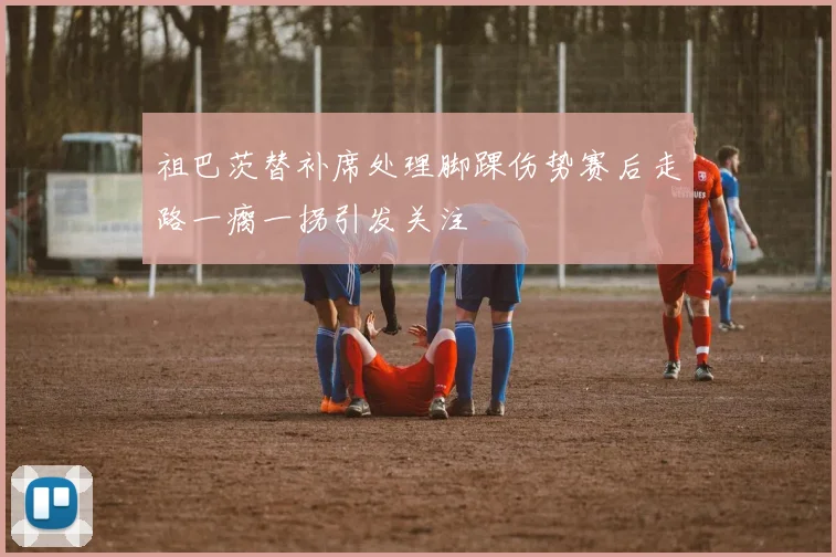 祖巴茨替补席处理脚踝伤势赛后走路一瘸一拐引发关注