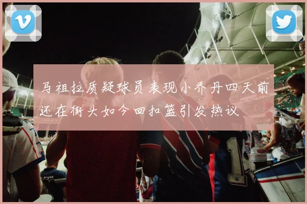 马祖拉质疑球员表现小乔丹四天前还在街头如今回扣篮引发热议