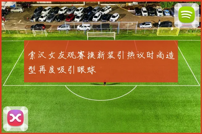 索汉女友观赛换新装引热议时尚造型再度吸引眼球