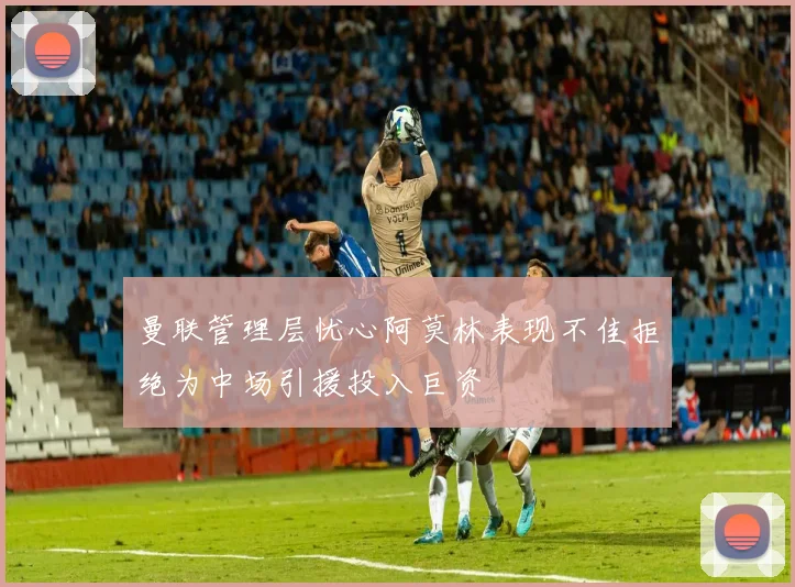 曼联管理层忧心阿莫林表现不佳拒绝为中场引援投入巨资