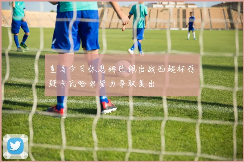 皇马今日休息姆巴佩出战西超杯存疑卡瓦哈尔努力争取复出