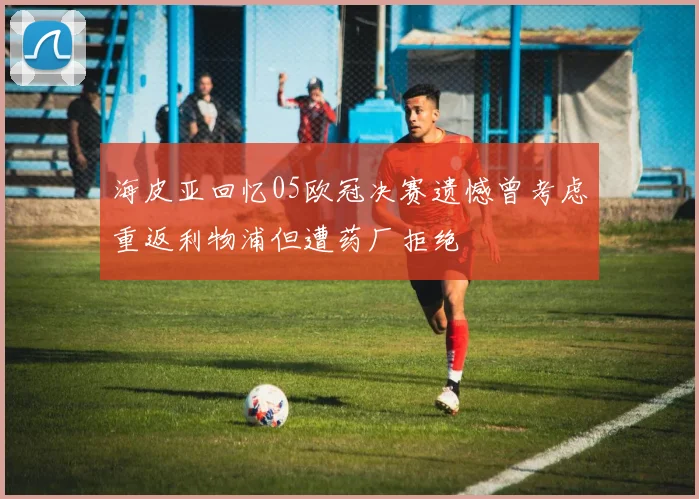 海皮亚回忆05欧冠决赛遗憾曾考虑重返利物浦但遭药厂拒绝