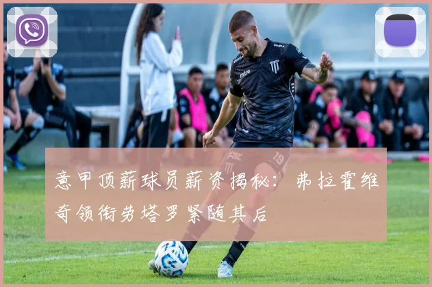意甲顶薪球员薪资揭秘：弗拉霍维奇领衔劳塔罗紧随其后