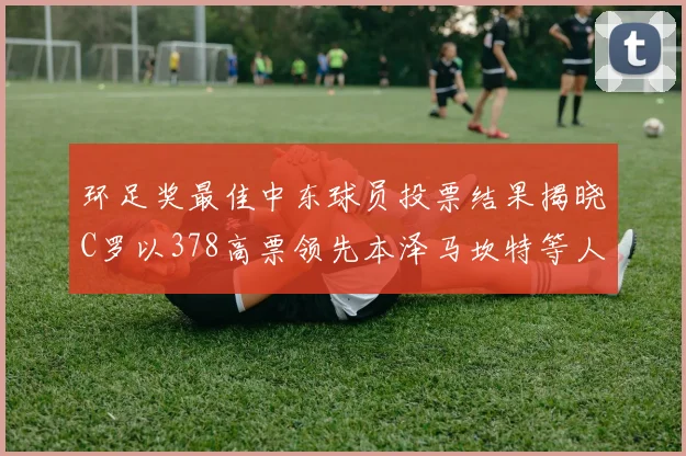 环足奖最佳中东球员投票结果揭晓C罗以378高票领先本泽马坎特等人