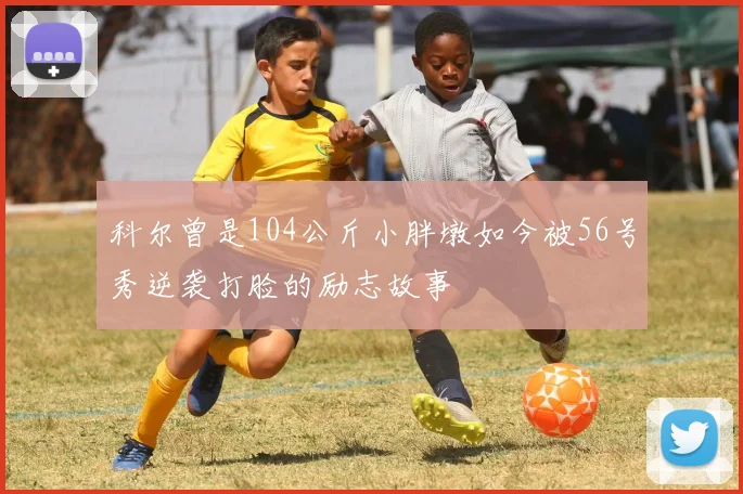 科尔曾是104公斤小胖墩如今被56号秀逆袭打脸的励志故事