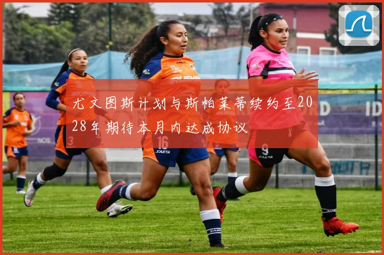 尤文图斯计划与斯帕莱蒂续约至2028年期待本月内达成协议