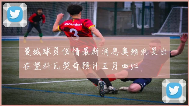 曼城球员伤情最新消息奥赖利复出在望科瓦契奇预计五月回归