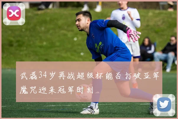 武磊34岁再战超级杯能否打破亚军魔咒迎来冠军时刻