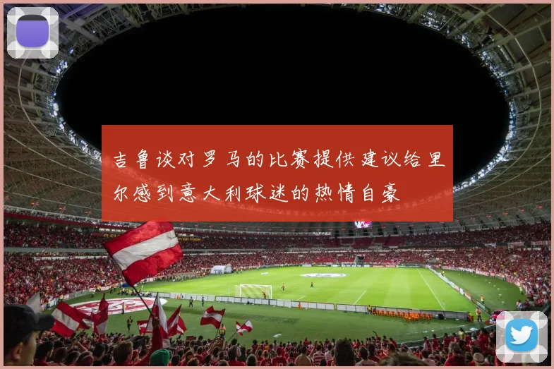 吉鲁谈对罗马的比赛提供建议给里尔感到意大利球迷的热情自豪