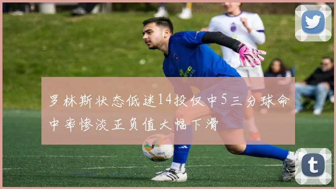 罗林斯状态低迷14投仅中5三分球命中率惨淡正负值大幅下滑