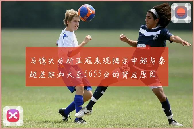 马德兴分析亚冠表现揭示中超与泰超差距加大至5655分的背后原因