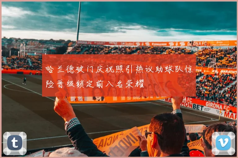 哈兰德破门庆祝照引热议助球队惊险晋级锁定前八名荣耀
