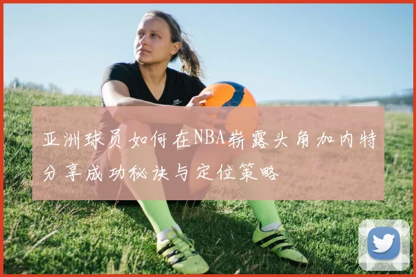 亚洲球员如何在NBA崭露头角加内特分享成功秘诀与定位策略