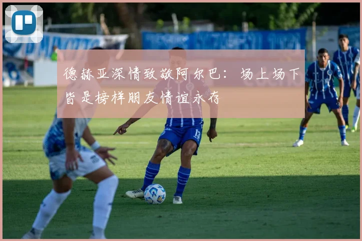 德赫亚深情致敬阿尔巴：场上场下皆是榜样朋友情谊永存
