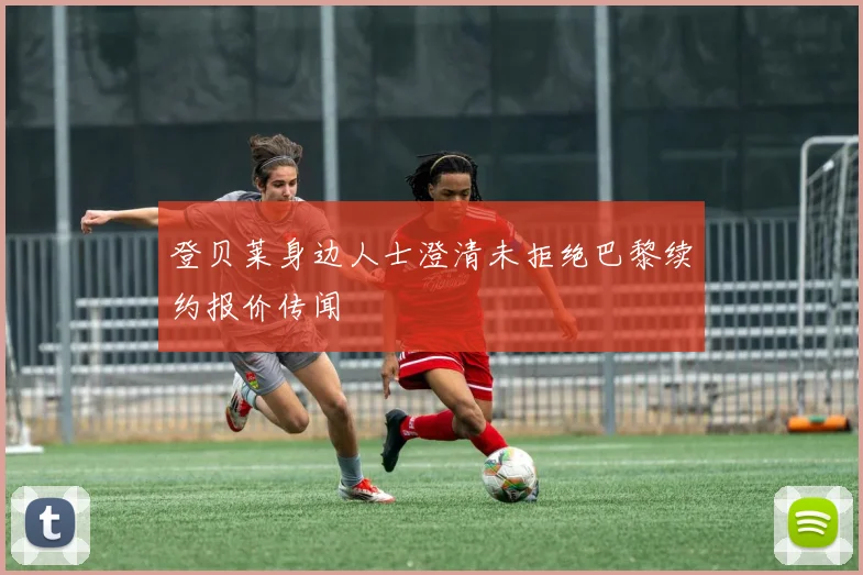 登贝莱身边人士澄清未拒绝巴黎续约报价传闻