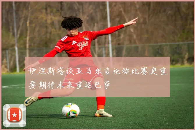 伊涅斯塔谈亚马尔言论称比赛更重要期待未来重返巴萨