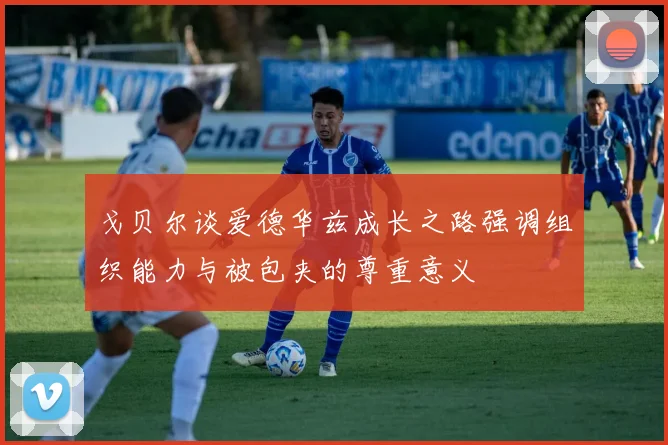 戈贝尔谈爱德华兹成长之路强调组织能力与被包夹的尊重意义
