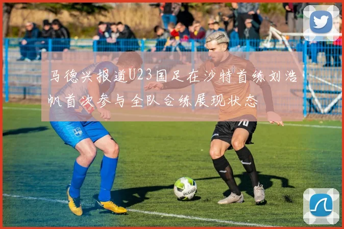 马德兴报道U23国足在沙特首练刘浩帆首次参与全队合练展现状态