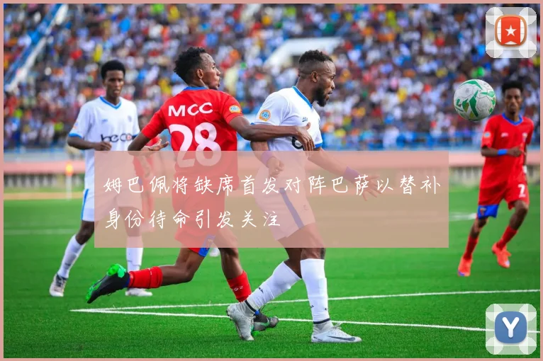 姆巴佩将缺席首发对阵巴萨以替补身份待命引发关注