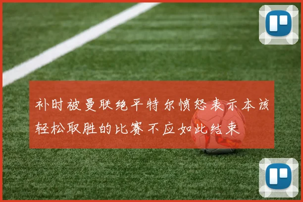 补时被曼联绝平特尔愤怒表示本该轻松取胜的比赛不应如此结束