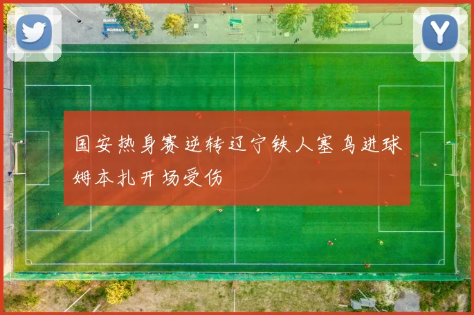 国安热身赛逆转辽宁铁人塞鸟进球姆本扎开场受伤