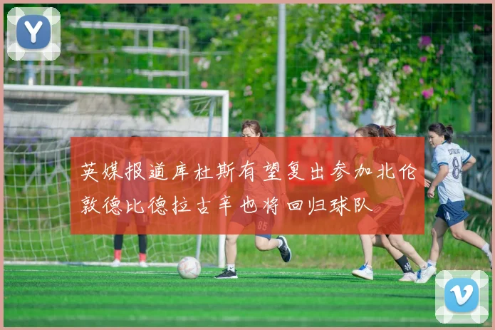英媒报道库杜斯有望复出参加北伦敦德比德拉古辛也将回归球队