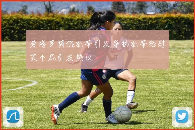 劳塔罗调侃孔蒂引发争执孔蒂怒怼笑个屁引发热议
